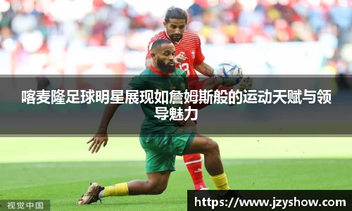 喀麦隆足球明星展现如詹姆斯般的运动天赋与领导魅力