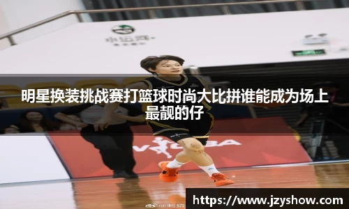 明星换装挑战赛打篮球时尚大比拼谁能成为场上最靓的仔